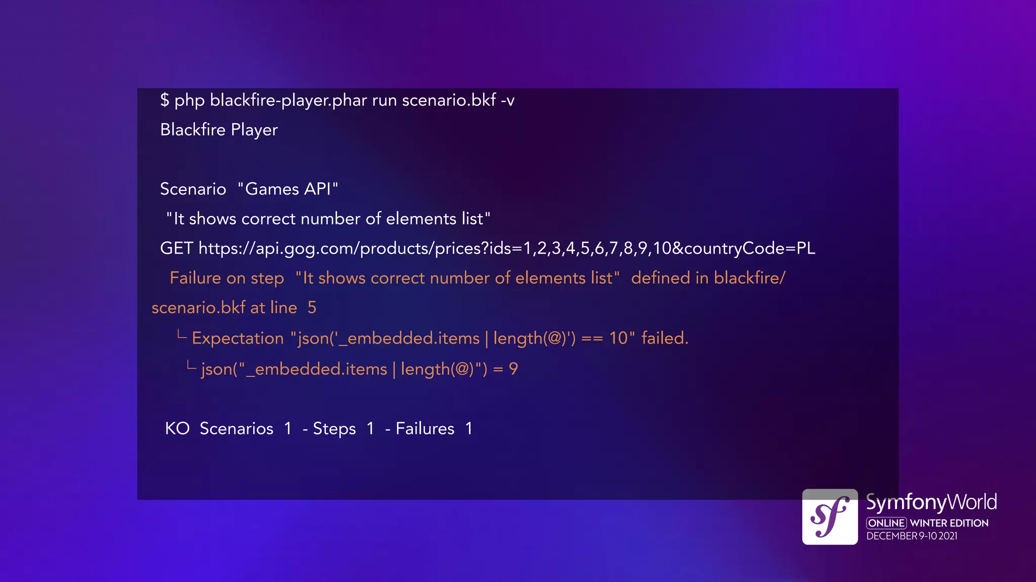 $ php blackfire-player.phar run scenario.bkf -v
Blackfire Player
Scenario "Games API"
"It shows correct number of elements list"
GET https://api.gog.com/products/prices?ids=1,2,3,4,5,6,7,8,9,10&countryCode=PL
Failure on step "It shows correct number of elements list" defined in blackfire/
scenario.bkf at line 5
└ Expectation "json('_embedded.items | length(@)') == 10" failed.
└ json("_embedded.items | length(@)") = 9
KO Scenarios 1 - Steps 1 - Failures 1
 