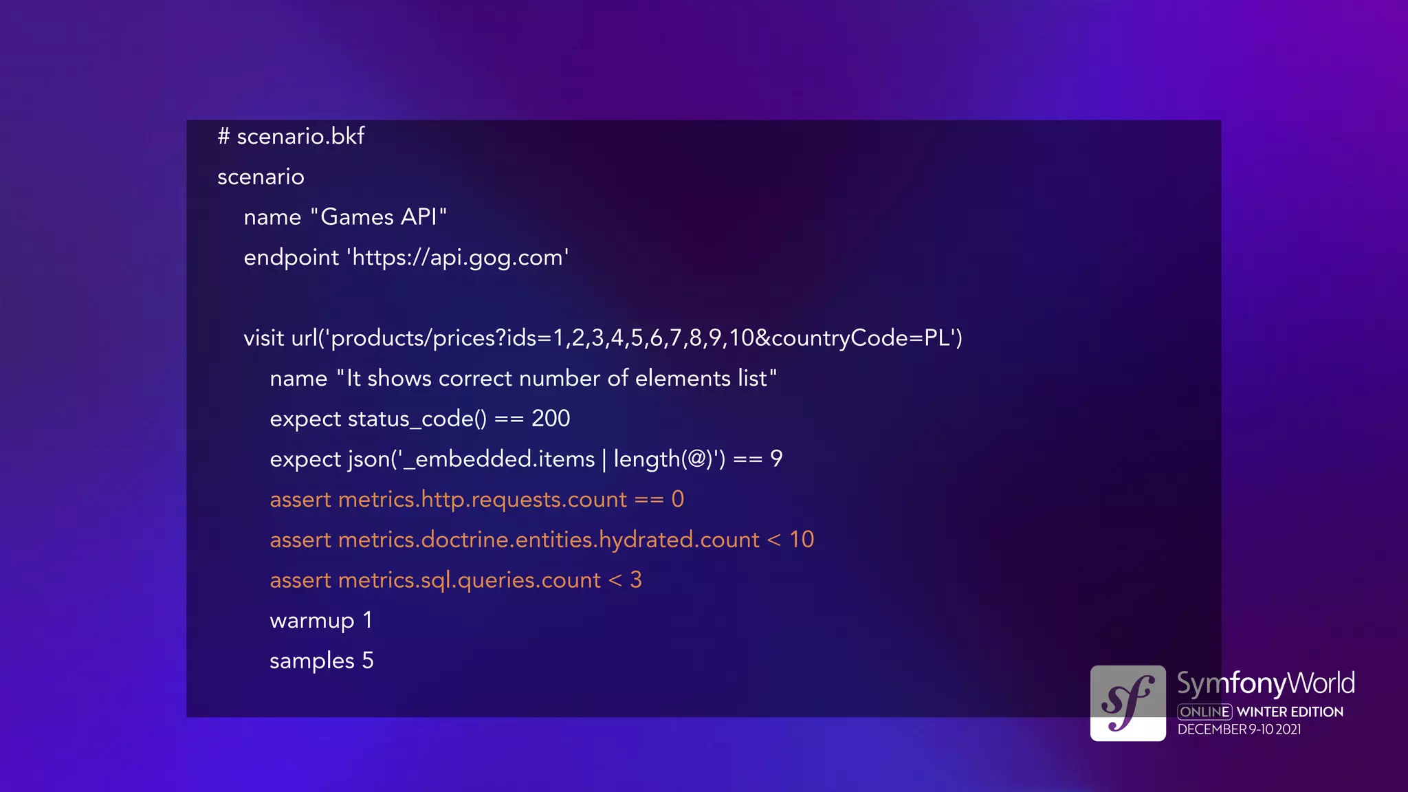 # scenario.bkf
scenario
name "Games API"
endpoint 'https://api.gog.com'
visit url('products/prices?ids=1,2,3,4,5,6,7,8,9,10&countryCode=PL')
name "It shows correct number of elements list"
expect status_code() == 200
expect json('_embedded.items | length(@)') == 9
assert metrics.http.requests.count == 0
assert metrics.doctrine.entities.hydrated.count < 10
assert metrics.sql.queries.count < 3
warmup 1
samples 5
 