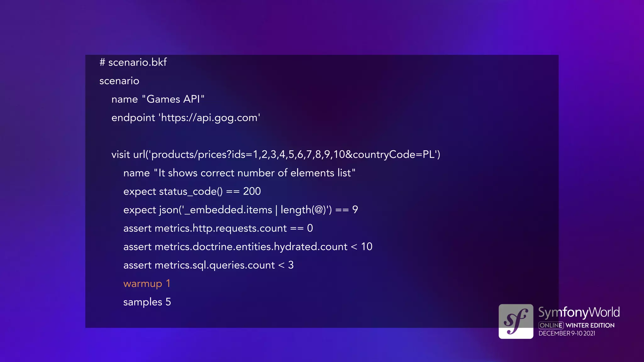 # scenario.bkf
scenario
name "Games API"
endpoint 'https://api.gog.com'
visit url('products/prices?ids=1,2,3,4,5,6,7,8,9,10&countryCode=PL')
name "It shows correct number of elements list"
expect status_code() == 200
expect json('_embedded.items | length(@)') == 9
assert metrics.http.requests.count == 0
assert metrics.doctrine.entities.hydrated.count < 10
assert metrics.sql.queries.count < 3
warmup 1
samples 5
 