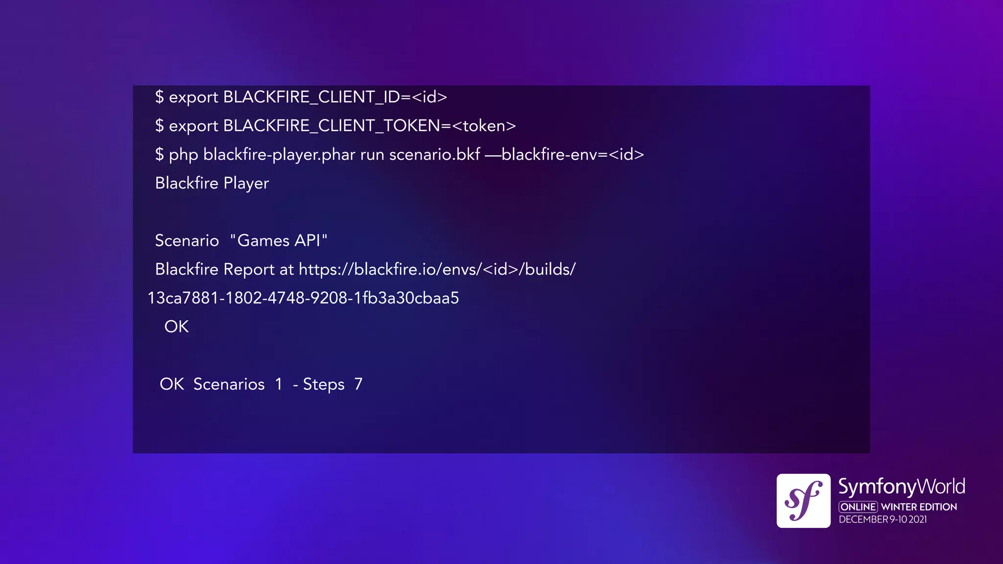 $ export BLACKFIRE_CLIENT_ID=<id>
$ export BLACKFIRE_CLIENT_TOKEN=<token>
$ php blackfire-player.phar run scenario.bkf —blackfire-env=<id>
Blackfire Player
Scenario "Games API"
Blackfire Report at https://blackfire.io/envs/<id>/builds/
13ca7881-1802-4748-9208-1fb3a30cbaa5
OK
OK Scenarios 1 - Steps 7
 