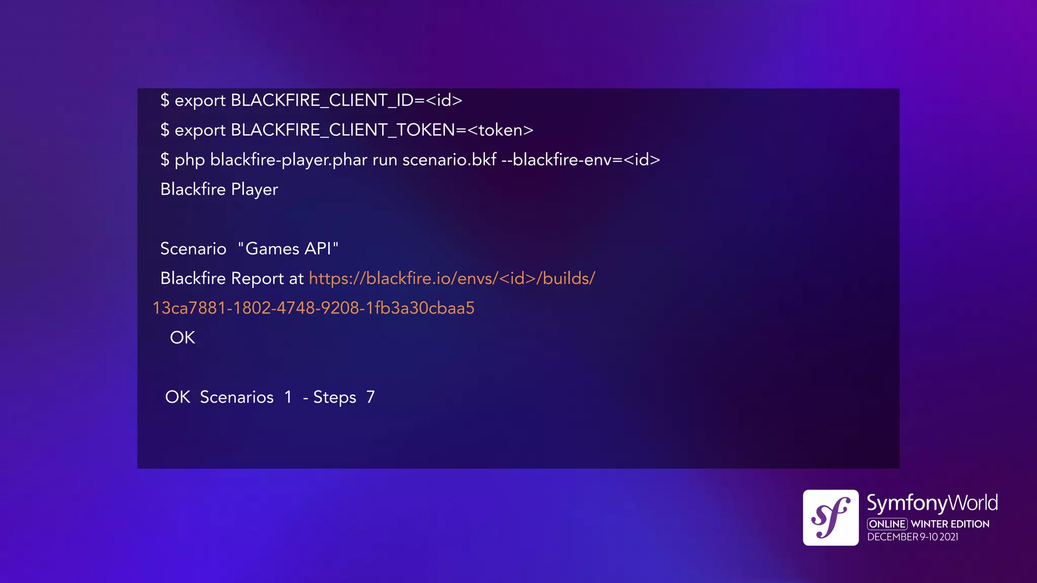$ export BLACKFIRE_CLIENT_ID=<id>
$ export BLACKFIRE_CLIENT_TOKEN=<token>
$ php blackfire-player.phar run scenario.bkf --blackfire-env=<id>
Blackfire Player
Scenario "Games API"
Blackfire Report at https://blackfire.io/envs/<id>/builds/
13ca7881-1802-4748-9208-1fb3a30cbaa5
OK
OK Scenarios 1 - Steps 7
 