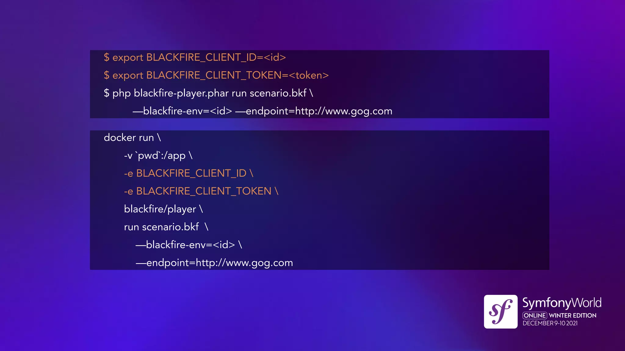 $ export BLACKFIRE_CLIENT_ID=<id>
$ export BLACKFIRE_CLIENT_TOKEN=<token>
$ php blackfire-player.phar run scenario.bkf 
—blackfire-env=<id> —endpoint=http://www.gog.com
docker run 
-v `pwd`:/app 
-e BLACKFIRE_CLIENT_ID 
-e BLACKFIRE_CLIENT_TOKEN 
blackfire/player 
run scenario.bkf 
—blackfire-env=<id> 
—endpoint=http://www.gog.com
 