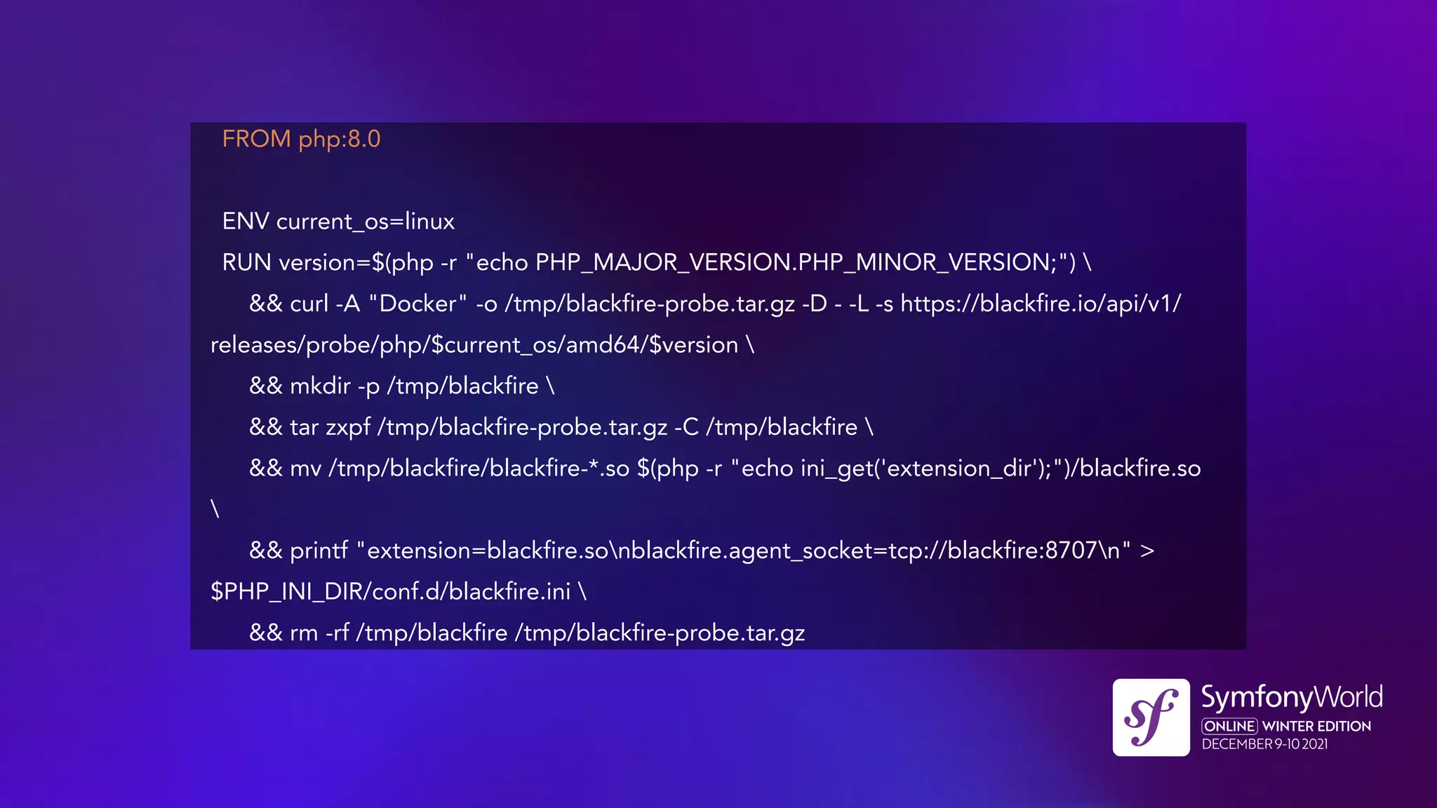 FROM php:8.0
ENV current_os=linux
RUN version=$(php -r "echo PHP_MAJOR_VERSION.PHP_MINOR_VERSION;") 
&& curl -A "Docker" -o /tmp/blackfire-probe.tar.gz -D - -L -s https://blackfire.io/api/v1/
releases/probe/php/$current_os/amd64/$version 
&& mkdir -p /tmp/blackfire 
&& tar zxpf /tmp/blackfire-probe.tar.gz -C /tmp/blackfire 
&& mv /tmp/blackfire/blackfire-*.so $(php -r "echo ini_get('extension_dir');")/blackfire.so

&& printf "extension=blackfire.sonblackfire.agent_socket=tcp://blackfire:8707n" >
$PHP_INI_DIR/conf.d/blackfire.ini 
&& rm -rf /tmp/blackfire /tmp/blackfire-probe.tar.gz
 