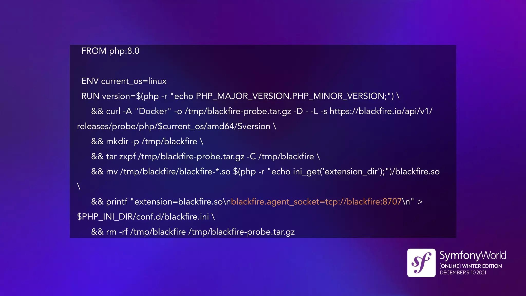 FROM php:8.0
ENV current_os=linux
RUN version=$(php -r "echo PHP_MAJOR_VERSION.PHP_MINOR_VERSION;") 
&& curl -A "Docker" -o /tmp/blackfire-probe.tar.gz -D - -L -s https://blackfire.io/api/v1/
releases/probe/php/$current_os/amd64/$version 
&& mkdir -p /tmp/blackfire 
&& tar zxpf /tmp/blackfire-probe.tar.gz -C /tmp/blackfire 
&& mv /tmp/blackfire/blackfire-*.so $(php -r "echo ini_get('extension_dir');")/blackfire.so

&& printf "extension=blackfire.sonblackfire.agent_socket=tcp://blackfire:8707n" >
$PHP_INI_DIR/conf.d/blackfire.ini 
&& rm -rf /tmp/blackfire /tmp/blackfire-probe.tar.gz
 