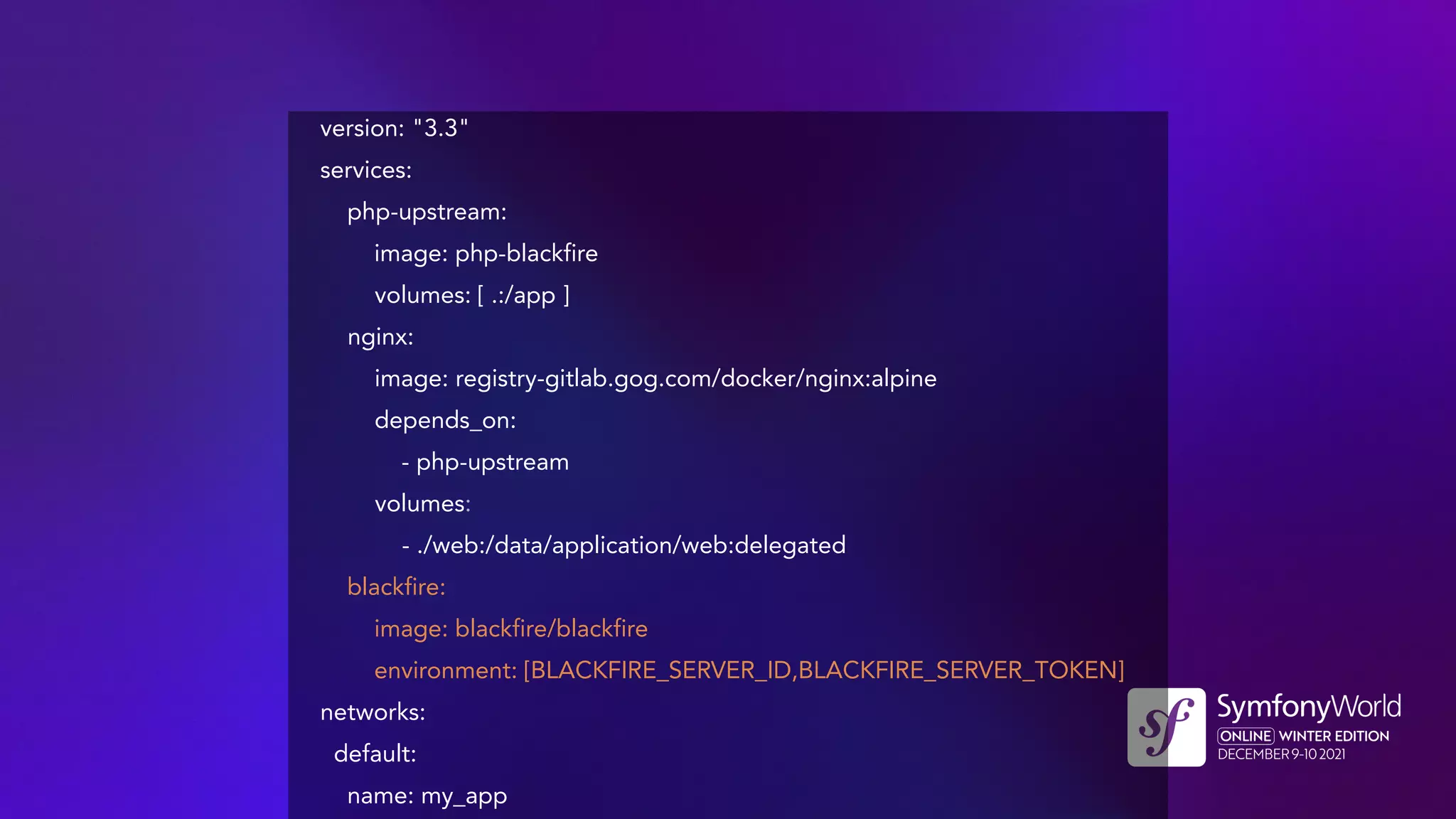 version: "3.3"
services:
php-upstream:
image: php-blackfire
volumes: [ .:/app ]
nginx:
image: registry-gitlab.gog.com/docker/nginx:alpine
depends_on:
- php-upstream
volumes:
- ./web:/data/application/web:delegated
blackfire:
image: blackfire/blackfire
environment: [BLACKFIRE_SERVER_ID,BLACKFIRE_SERVER_TOKEN]
networks:
default:
name: my_app
 