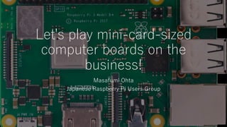 Let's play mini-card-sized
computer boards on the
business!
Masafumi Ohta
Japanese Raspberry Pi Users Group
 