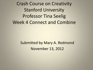 Crash Course on Creativity
     Stanford University
    Professor Tina Seelig
Week 4 Connect and Combine


   Submitted by Mary A. Redmond
        November 13, 2012
 
