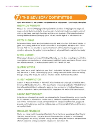 leT’s play ToolkiT The advisory commiTTee                                                                              10




           7         The advisory commiTTee
              leT’s play draws on The supporT and experTise of iTs advisory commiTTee members:

              marylou wilmoTT
              MaryLou is a certified CPRA playground inspector that has worked in the playground design and
              equipment distribution industry for almost six years. Her clients include municipalities, school
              districts, day cares, preschools, landscape architects and developers. She is passionate about
              creating relevant recreational and play spaces that will become legacies in our communities.


              paTTy clarke
              Patty has supported people with disabilities through her work in the field of recreation for over 20
              years. She currently works as the Access Coordinator for Burnaby Parks, Recreation and Cultural
              services. Patty has had a number of opportunities to work with local community agencies and
              schools in addressing the needs of children and parents with disabilities in neighbourhood parks.


              shira Golden
              Shira is a park designer working with the City of Burnaby, and has done consulting work with other
              municipalities and organizations to help enhance accessibility in public open spaces. Shira is trained
              as a landscape architect, is an avid outdoors-person, and a wheelchair user.


              sherry caves
              As a parent who is herself a wheelchair user, Sherry understands the needs of parents and children
              who are unable to access community play spaces. Sherry is an advocate for barrier-free society
              through, among other things, her work as a volunteer with the Rick Hansen Foundation.


              susan herrinGTon
              Susan is an Associate Professor in the School of Architecture and Landscape Architecture at the
              University of British Columbia. Since 2003 Susan has led a research project called “Outside Criteria,”
              that is focused on children’s outdoor play spaces at child care centres in the City of Vancouver.
              Susan is interested in creating naturalized outdoor play spaces that are inclusive for all children.


              lillian birminGham
              Lillian became interested in accessible play spaces when her 11-year-old daughter ran successfully
              for vice president of student council on the issue of playground upgrading and expansion. Lillian
              was involved in the student surveys, correspondence with playground professionals, playground
              proposal analysis, consensus building, media coverage and fundraising that followed. Lillian joins
              us from Port Hardy.


              marilyn krueGer
              Marilyn is a mental health therapist and Psychiatric Nurse Practitioner specializing in Fetal Alcohol
              Spectrum Disorder (FASD). FASD affects the brain and neurological system in multiple ways,
              including balance and mobility problems. Through her work, Marilyn was involved in the development
              of an all-accessible, sensory development playground in Moricetown, BC.
 