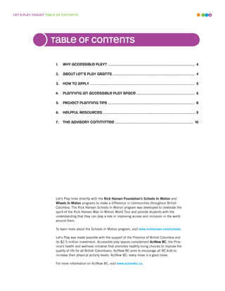 leT’s play ToolkiT Table of conTenTs                                                                                                                  3




                    Table of conTenTs

                       1.   why accessible play? ....................................................................................... 4

                       .   abouT leT’s play GranTs .................................................................................. 4

                       3.   how To apply ........................................................................................................ 5

                       4.   planninG an accessible play space .......................................................... 6

                       5.   projecT planninG Tips ...................................................................................... 8

                       6.   helpful resources ............................................................................................ 9

                       7.   The advisory commiTTee ............................................................................. 10




                       Let’s Play links directly with the Rick Hansen Foundation’s Schools In Motion and
                       Wheels In Motion programs to make a difference in communities throughout British
                       Columbia. The Rick Hansen Schools In Motion program was developed to celebrate the
                       spirit of the Rick Hansen Man In Motion World Tour and provide students with the
                       understanding that they can play a role in improving access and inclusion in the world
                       around them.

                       To learn more about the Schools In Motion program, visit www.rickhansen.com/schools.

                       Let’s Play was made possible with the support of the Province of British Columbia and
                       its $2.5 million investment. Accessible play spaces complement ActNow BC, the Prov-
                       ince’s health and wellness initiative that promotes healthy living choices to improve the
                       quality of life for all British Columbians. ActNow BC aims to encourage all BC kids to
                       increase their physical activity levels. ActNow BC: every move is a good move.

                       For more information on ActNow BC, visit www.actnowbc.ca.
 