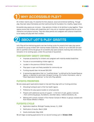 leT’s play ToolkiT abouT leT’s play GranTs                                                                            4




                     why accessible play?
              All children need to play. It’s essential for their physical, social and emotional wellbeing. Through
              play, they learn about themselves and their world and lay the foundation for a healthy, happy future.

              Accessible play spaces are inclusive – they welcome children of all abilities to play together. These
              spaces ensure that children with disabilities don’t miss out on important opportunities for social
              interaction and physical activity. They also allow parents and caregivers with physical disabilities
              to be nearby and play with their children.



                        abouT leT’s play GranTs
              Let’s Play will be distributing grants over two funding cycles for projects that make play spaces
              accessible for young children with mobility-related disabilities. Grants of up to $50,000 are avail-
              able to qualified community groups for accessible play space projects involving new construction,
              renovation of an existing space, and/or the purchase of equipment.

              mandaTory GranT criTeria
                    •   Improves accessibility for children and caregivers with mobility-related disabilities
                    •   Focuses on accommodating children ages 0-6
                    •   Located in the province of British Columbia
                    •   Play space is open and freely available for community use
                    •   Funding request does not exceed $50,000
                    •    A sponsoring organization that is a “qualified donee,” as defined by the Canada Revenue
                         Agency, is selected to administer the grant funding. (For further information, refer to
                        “Grant Application Guidelines” on the Let’s Play website)

               fundinG prioriTies
               We also assess grant applications based on how well they align with our funding priorities:
                    •   Allocating funding to each of the five health regions
                    •   Preference for play spaces located on school grounds
                    •    Projects with additional sources of support – in the form of cash, goods or services
                        – from community groups, foundations, volunteer labour, material donations, etc.
                    •   Working with schools involved in Rick Hansen Schools In Motion or groups involved with
                        Rick Hansen Wheels In Motion

               fundinG cycle
                    •   Application deadline: Midnight Tuesday January 15, 2008
                    •   Notification of results: March 2008
                    •   Grants distributed: May 2008
               We will begin accepting applications for our second funding cycle in October 2008.
 