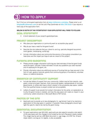 leT’s play ToolkiT how To apply                                                                                      5




                        how To apply
               You’ll find our online grant application form at www.rickhansen.com/play. Please email us at
               letsplay@rickhansen.com or call the Let’s Play Coordinator at 604.709.6320 if you require a
               hard copy of the application form.

               below is some of The informaTion your applicaTion will need To include:

               Goal sTaTemenT
                    •   A brief statement of your project’s goals/objectives.


               projecT descripTion
                    •   Why does your organization or community want an accessible play space?
                    •   Why do you have a need for the grant funds?
                    •   Describe the site materials that you intend to use (e.g. specially designed equipment,
                        scent garden, landscaping, surfacing).
                    •   Include information about any community discussions or focus group consultation you
                        have done and the impact you hope to see as a result of this project.


               fundinG and budGeTinG
                    •   Please provide budget information outlining your best estimate of how the grant funds
                        would be spent. Indicate if these estimates include any quotations you have received
                        prior to applying for the grant, etc.
                    •   Provide information about any additional sources of funding that you have secured in the
                        form of cash, goods or services, grants from community groups or foundations, volunteer
                        labour, or material donations.


               evidence of communiTy supporT
                    •   Include two letters of support from your community. Letters may be from parents, care-
                        givers, school principals, teachers, local community leaders, representatives of municipal
                        governments, or others who have a direct interest in the accessible play space. Letters
                        from the qualified donee or project contact are not acceptable.
                    •   Letters of support must provide full contact information for the writer; an explanation as
                        to why the grant money is needed, and how the play space will make an impact in your
                        community. Letters should be in Microsoft Word or PDF format.


               phoTos of The siTe
                    •   Applicants are to provide up to two photographs (in .jpg format if part of an electronic
                        application) of the play space in question. If possible, these photographs should high-
                        light the specific need to be met by the grant money.


               addiTional documenTaTion
                    •   For grant applications over $35,000, applicants are also asked to provide a site sketch
                        of the play space with the changes to be funded by the Let’s Play grant clearly marked.
                        This image may be sent as a MS Word document, a .jpg image, or a PDF file. A hand-
                        drawn sketch, as long as it is legible, is also acceptable.
 