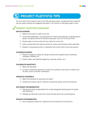 leT’s play ToolkiT projecT planninG Tips                                                                                    8




            5         projecT planninG Tips
               You don’t need to be an expert to direct a Let’s Play play space project, but good planning is essential.
               Use the project checklist and budgeting information in this section to help keep things on track.


               projecT planninG checklisT
               GeTTinG sTarTed
                         Determine the specific needs of your site
                         Consult with stakeholders, including families of children with disabilities, disability resource
                         groups, and groups that will be using the play space, such as a child care centre
                         Develop ways to communicate with and involve the community
                         Inform yourself about the need for permits for construction/renovation where applicable
                         Research funding opportunities in cooperation with school and/or community partners


               playGround desiGn
                         Research playground supply and design professionals by gathering and reviewing
                         catalogues, websites, etc.
                         Create a labour and materials budget (e.g. surfacing, borders, etc.)


               playGround equipmenT
                         Meets CSA Standards
                         Includes a satisfactory warranty for quality and durability of each type of material and
                         for parts, service, and other maintenance


               surfacinG maTerials
                         Meets CSA standards for equipment and layout
                         Satisfies this project’s specific needs for accessibility, safety, cost and maintenance


               siTe desiGn consideraTions:
                         Parking area nearby (if applicable) that includes designated parking spaces for people
                         with disabilities
                         Pathways and alternate routes that connect the play area to the surrounding area


               onGoinG consideraTions
                         Has an adequate schedule for inspections and maintenance to be carried out
 