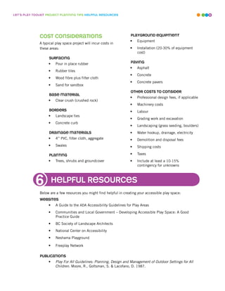 leT’s play ToolkiT projecT planninG Tips helpful resources                                                          9




              cosT consideraTions                                     playGround equipmenT
                                                                      •   Equipment
              A typical play space project will incur costs in
              these areas:                                            •   Installation (20-30% of equipment
                                                                          cost)
                    surfacinG
                   •    Pour in place rubber                          pavinG
                                                                      •   Asphalt
                   •    Rubber tiles
                                                                      •   Concrete
                   •    Wood fibre plus filter cloth
                                                                      •   Concrete pavers
                   •    Sand for sandbox
                                                                      oTher cosTs To consider
                    base maTerial
                                                                      •   Professional design fees, if applicable
                   •    Clear crush (crushed rock)
                                                                      •   Machinery costs
                    borders                                           •   Labour
                   •    Landscape ties
                                                                      •   Grading work and excavation
                   •    Concrete curb
                                                                      •   Landscaping (grass seeding, boulders)
                    drainaGe maTerials                                •   Water hookup, drainage, electricity
                   •    4” PVC, filter cloth, aggregate               •   Demolition and disposal fees
                   •    Swales                                        •   Shipping costs

                    planTinG                                          •   Taxes
                   •    Trees, shrubs and groundcover                 •   Include at least a 10-15%
                                                                          contingency for unknowns




            6          helpful resources
              Below are a few resources you might find helpful in creating your accessible play space:
              websiTes
                   •    A Guide to the ADA Accessibility Guidelines for Play Areas
                   •    Communities and Local Government – Developing Accessible Play Space: A Good
                        Practice Guide
                   •    BC Society of Landscape Architects
                   •    National Center on Accessibility
                   •    Neshama Playground

                   •    Freeplay Network

              publicaTions
                   •    Play For All Guidelines: Planning, Design and Management of Outdoor Settings for All
                        Children. Moore, R., Goltsman, S.  Lacofano, D. 1987.
 