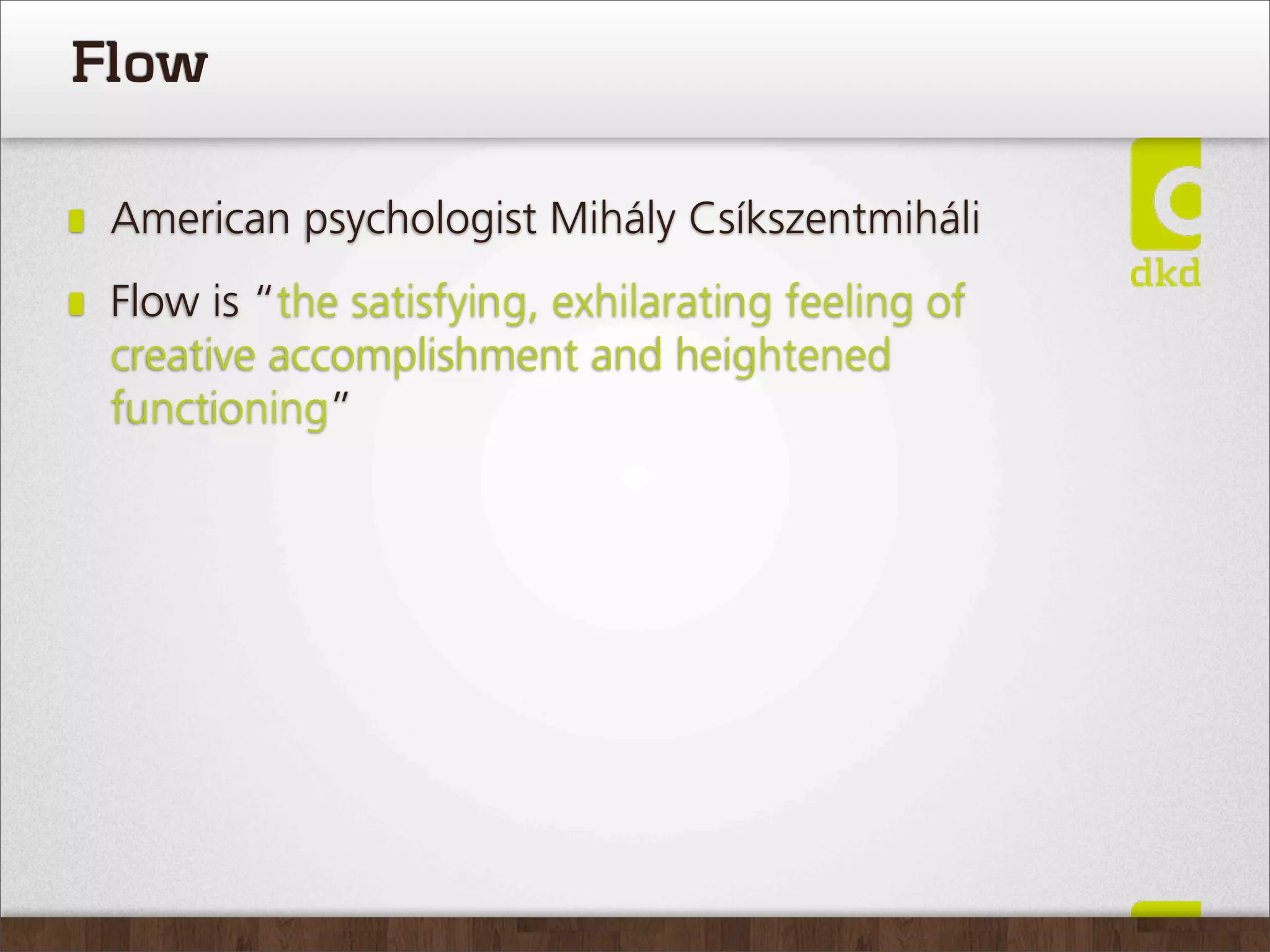 Flow

 American psychologist Mihály Csíkszentmiháli
 Flow is “the satisfying, exhilarating feeling of
 creative accomplishment and heightened
 functioning”
 