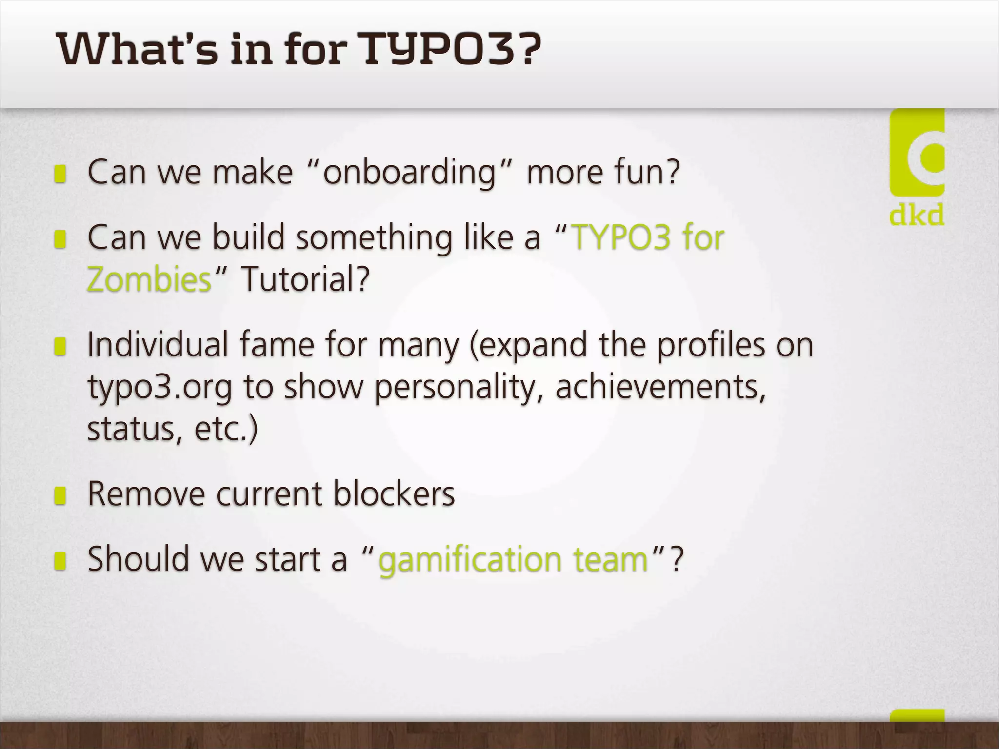 What’s in for TYPO3?

 Can we make “onboarding” more fun?
 Can we build something like a “TYPO3 for
 Zombies” Tutorial?
 Individual fame for many (expand the proﬁles on
 typo3.org to show personality, achievements,
 status, etc.)
 Remove current blockers
 Should we start a “gamiﬁcation team”?
 