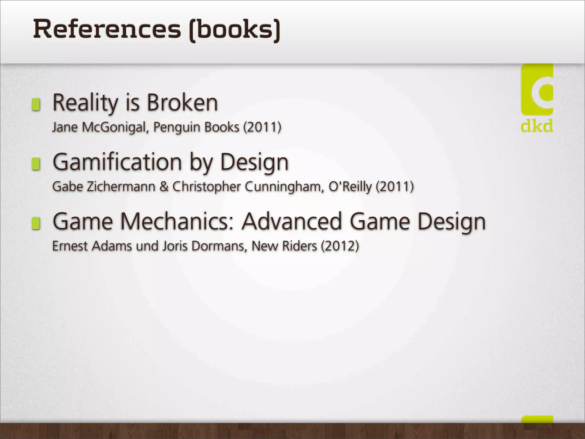 References (books)

 Reality is Broken
 Jane McGonigal, Penguin Books (2011)

 Gamiﬁcation by Design
 Gabe Zichermann & Christopher Cunningham, O'Reilly (2011)

 Game Mechanics: Advanced Game Design
 Ernest Adams und Joris Dormans, New Riders (2012)
 