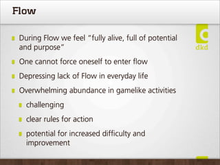 Flow

 During Flow we feel “fully alive, full of potential
 and purpose”
 One cannot force oneself to enter ﬂow
 Depressing lack of Flow in everyday life
 Overwhelming abundance in gamelike activities
   challenging
   clear rules for action
   potential for increased difﬁculty and
   improvement
 