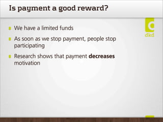 Is payment a good reward?

 We have a limited funds
 As soon as we stop payment, people stop
 participating
 Research shows that payment decreases
 motivation
 