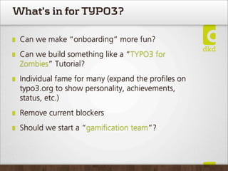 What’s in for TYPO3?

 Can we make “onboarding” more fun?
 Can we build something like a “TYPO3 for
 Zombies” Tutorial?
 Individual fame for many (expand the proﬁles on
 typo3.org to show personality, achievements,
 status, etc.)
 Remove current blockers
 Should we start a “gamiﬁcation team”?
 