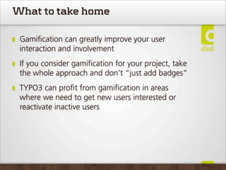 What to take home

 Gamiﬁcation can greatly improve your user
 interaction and involvement
 If you consider gamiﬁcation for your project, take
 the whole approach and don’t “just add badges”
 TYPO3 can proﬁt from gamiﬁcation in areas
 where we need to get new users interested or
 reactivate inactive users
 