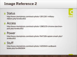 Image Reference 2

 Status
 http://www.istockphoto.com/stock-photo-12812261-military-
 ribbons.php?st=ebcc652

 Access
 http://www.istockphoto.com/stock-photo-12865235-chrome-stanchion-
 post.php?st=ebcc652

 Power
 http://www.istockphoto.com/stock-photo-7647328-captain-smash.php?
 st=ebcc652

 Stuff
 http://www.istockphoto.com/stock-photo-14293043-cardboard-
 boxes.php?st=09d2604
 