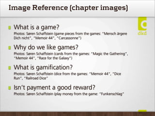 Image Reference (chapter images)

 What is a game?
 Photos: Søren Schaffstein (game pieces from the games: “Mensch ärgere
 Dich nicht”, “Memoir 44”, “Carcassonne”)

 Why do we like games?
 Photos: Søren Schaffstein (cards from the games: “Magic the Gathering”,
 “Memoir 44”, “Race for the Galaxy”)

 What is gamiﬁcation?
 Photos: Søren Schaffstein (dice from the games: “Memoir 44”, “Dice
 Run”, “Railroad Dice”

 Isn’t payment a good reward?
 Photos: Søren Schaffstein (play money from the game: “Funkenschlag”
 