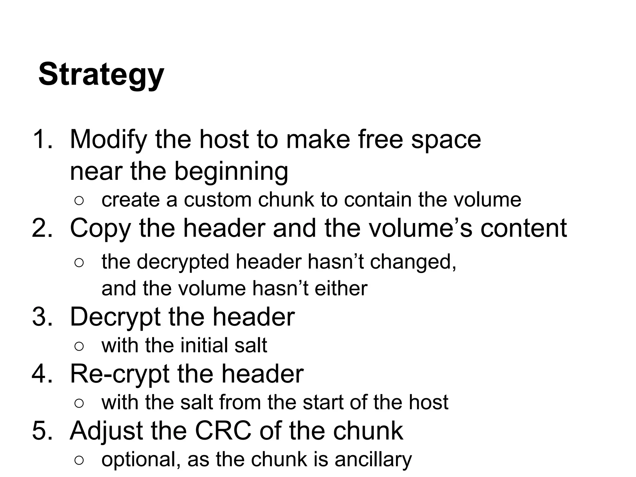 Strategy
1. Modify the host to make free space
near the beginning
○ create a custom chunk to contain the volume
2. Copy the header and the volume’s content
○ the decrypted header hasn’t changed,
and the volume hasn’t either
3. Decrypt the header
○ with the initial salt
4. Re-crypt the header
○ with the salt from the start of the host
5. Adjust the CRC of the chunk
○ optional, as the chunk is ancillary
 