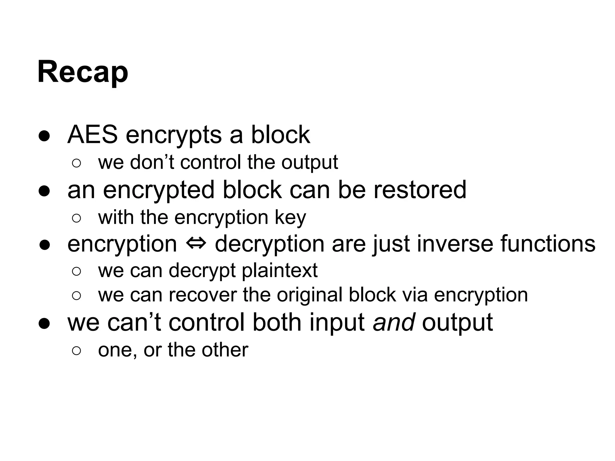 Recap
● AES encrypts a block
○ we don’t control the output
● an encrypted block can be restored
○ with the encryption key
● encryption ⇔ decryption are just inverse functions
○ we can decrypt plaintext
○ we can recover the original block via encryption
● we can’t control both input and output
○ one, or the other
 