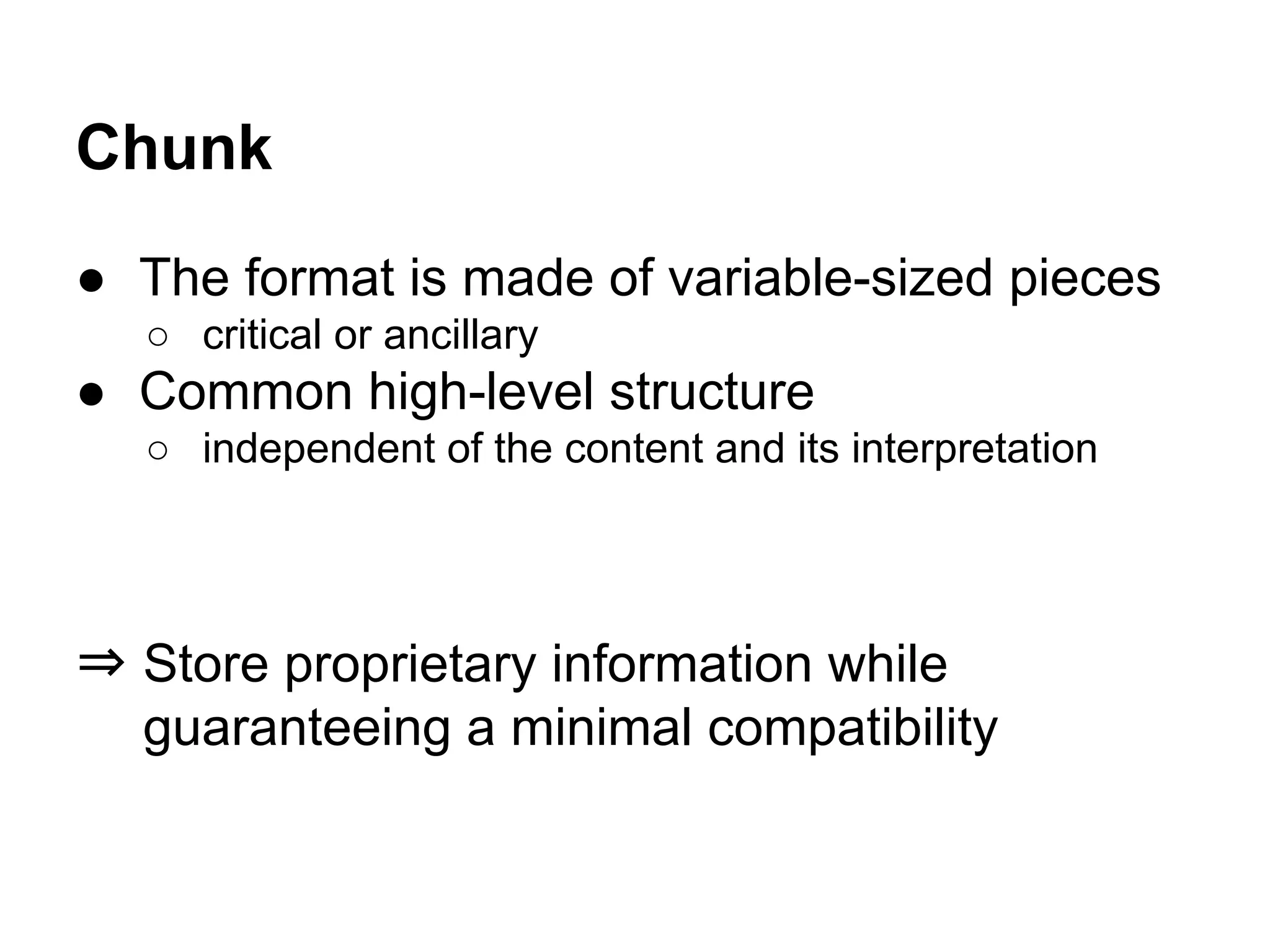 Chunk
● The format is made of variable-sized pieces
○ critical or ancillary
● Common high-level structure
○ independent of the content and its interpretation
⇒ Store proprietary information while
⇒ guaranteeing a minimal compatibility
 