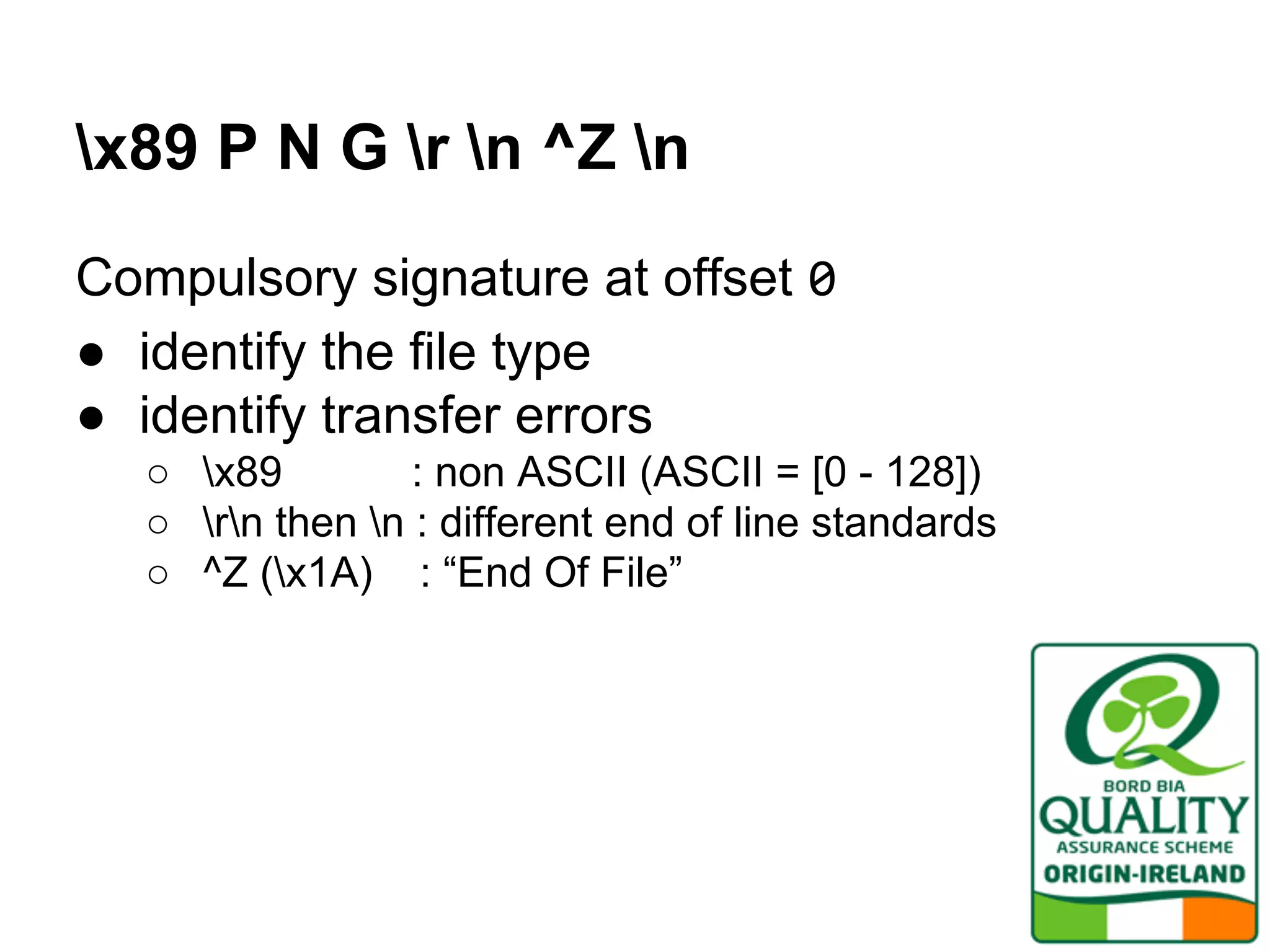 x89 P N G r n ^Z n
Compulsory signature at offset 0
● identify the file type
● identify transfer errors
○ x89 : non ASCII (ASCII = [0 - 128])
○ rn then n : different end of line standards
○ ^Z (x1A) : “End Of File”
 