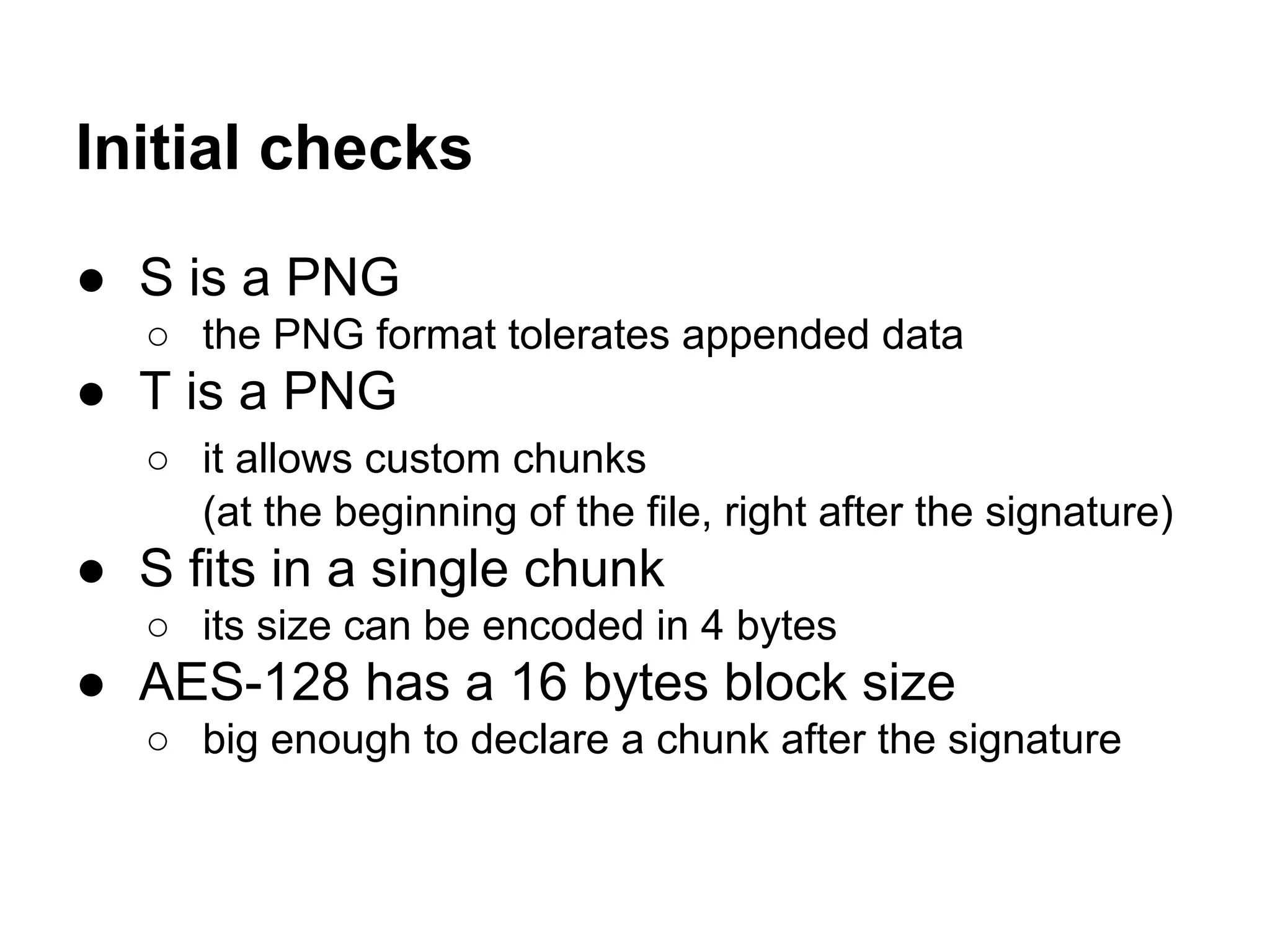 Initial checks
● S is a PNG
○ the PNG format tolerates appended data
● T is a PNG
○ it allows custom chunks
(at the beginning of the file, right after the signature)
● S fits in a single chunk
○ its size can be encoded in 4 bytes
● AES-128 has a 16 bytes block size
○ big enough to declare a chunk after the signature
 