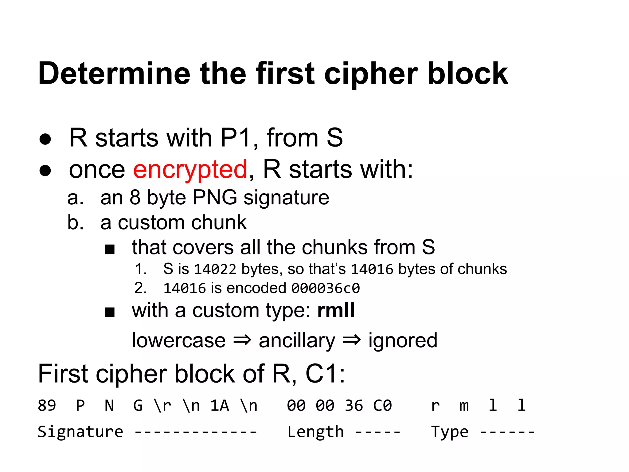Determine the first cipher block
● R starts with P1, from S
● once encrypted, R starts with:
a. an 8 byte PNG signature
b. a custom chunk
■ that covers all the chunks from S
1. S is 14022 bytes, so that’s 14016 bytes of chunks
2. 14016 is encoded 000036c0
■ with a custom type: rmll
lowercase ⇒ ancillary ⇒ ignored
First cipher block of R, C1:
89 P N G r n 1A n 00 00 36 C0 r m l l
Signature ------------- Length ----- Type ------
 