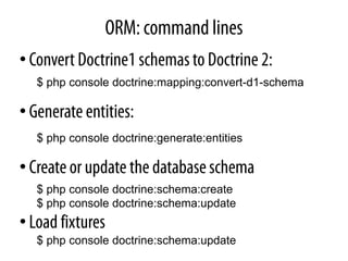 ORM: command lines
• Convert Doctrine1 schemas to Doctrine 2:
   $ php console doctrine:mapping:convert-d1-schema

• Generate entities:
   $ php console doctrine:generate:entities

• Create or update the database schema
   $ php console doctrine:schema:create
   $ php console doctrine:schema:update
• Load fixtures
   $ php console doctrine:schema:update
 