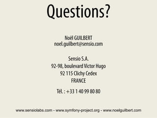 Questions?
                         Noël GUILBERT
                    noel.guilbert@sensio.com

                           Sensio S.A.
                  92-98, boulevard Victor Hugo
                      92 115 Clichy Cedex
                            FRANCE
                     Tél. : +33 1 40 99 80 80

www.sensiolabs.com - www.symfony-project.org - www.noelguilbert.com
 