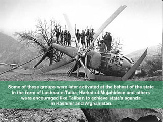 Some of these groups were later activated at the behest of the state  in the form of Lashkar-e-Taiba, Harkat-ul-Mujahideen and others  were encouraged like Taliban to achieve state's agenda  in Kashmir and Afghanistan. 