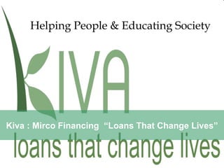 Kiva : Mirco Financing  “Loans That Change Lives” Helping People  &   Educating Society 