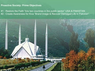Proactive Society: Prime Objectives   #1 : Restore the Faith “b/w two countries in the public sector” USA & PAKISTAN #2 : Create Awareness for Kiva “Brand Image & Recover Damaged Life in Pakistan”. 