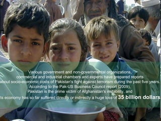 Various government and non-governmental organizations,  commercial and industrial chambers and experts have prepared reports  about socio-economic costs of Pakistan's fight against terrorism during the past five years.  According to the Pak-US Business Council report (2009),  Pakistan is the prime victim of Afghanistan's instability, and  its economy has so far suffered directly or indirectly a huge loss of  35 billion dollars . 
