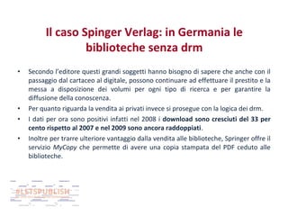 Il caso Spinger Verlag: in Germania le
biblioteche senza drm
•

•
•
•

Secondo l’editore questi grandi soggetti hanno bisogno di sapere che anche con il
passaggio dal cartaceo al digitale, possono continuare ad effettuare il prestito e la
messa a disposizione dei volumi per ogni tipo di ricerca e per garantire la
diffusione della conoscenza.
Per quanto riguarda la vendita ai privati invece si prosegue con la logica dei drm.
I dati per ora sono positivi infatti nel 2008 i download sono cresciuti del 33 per
cento rispetto al 2007 e nel 2009 sono ancora raddoppiati.
Inoltre per trarre ulteriore vantaggio dalla vendita alle biblioteche, Springer offre il
servizio MyCopy che permette di avere una copia stampata del PDF ceduto alle
biblioteche.

 