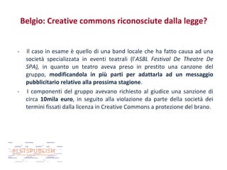 Belgio: Creative commons riconosciute dalla legge?
-

-

Il caso in esame è quello di una band locale che ha fatto causa ad una
società specializzata in eventi teatrali (l'ASBL Festival De Theatre De
SPA), in quanto un teatro aveva preso in prestito una canzone del
gruppo, modificandola in più parti per adattarla ad un messaggio
pubblicitario relativo alla prossima stagione.
I componenti del gruppo avevano richiesto al giudice una sanzione di
circa 10mila euro, in seguito alla violazione da parte della società dei
termini fissati dalla licenza in Creative Commons a protezione del brano.

 
