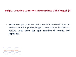 Belgio: Creative commons riconosciute dalla legge? (4)

- Nessuno di questi termini era stato rispettato nello spot del
teatro e quindi il giudice belga ha condannato la società a
versare 1500 euro per ogni termine di licenza non
rispettato.

 