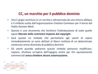 CC, un marchio per il pubblico dominio
•

•
•

•

Una C grigia racchiusa in un cerchio e attraversata da una striscia obliqua
è il simbolo scelto dall’organizzazione Creative Commons per il lancio del
Public Domain Mark.
Questo è uno strumento che faciliterà l'individuazione di tutte quelle
opere liberate dalle restrizioni imposte dal copyright.
Sarà questo un simbolo che permetterà agli utenti di capire
immediatamente se sono abilitati al libero riutilizzo di un determinato
contenuto ormai diventato di pubblico dominio
Gli utenti quando vedranno questo simbolo potranno modificare,
copiare, sfruttare un'opera dell'ingegno anche per fini squisitamente
commerciali senza chiedere alcuna autorizzazione.

 