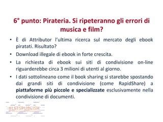 6° punto: Pirateria. Si ripeteranno gli errori di
musica e film?
• È di Attributor l’ultima ricerca sul mercato degli ebook
piratati. Risultato?
• Download illegale di ebook in forte crescita.
• La richiesta di ebook sui siti di condivisione on-line
riguarderebbe circa 3 milioni di utenti al giorno.
• I dati sottolineano come il book sharing si starebbe spostando
dai grandi siti di condivisione (come RapidShare) a
piattaforme più piccole e specializzate esclusivamente nella
condivisione di documenti.

 