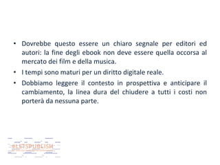 • Dovrebbe questo essere un chiaro segnale per editori ed
autori: la fine degli ebook non deve essere quella occorsa al
mercato dei film e della musica.
• I tempi sono maturi per un diritto digitale reale.
• Dobbiamo leggere il contesto in prospettiva e anticipare il
cambiamento, la linea dura del chiudere a tutti i costi non
porterà da nessuna parte.

 