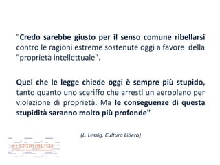 "Credo sarebbe giusto per il senso comune ribellarsi
contro le ragioni estreme sostenute oggi a favore della
"proprietà intellettuale".
Quel che le legge chiede oggi è sempre più stupido,
tanto quanto uno sceriffo che arresti un aeroplano per
violazione di proprietà. Ma le conseguenze di questa
stupidità saranno molto più profonde"
(L. Lessig, Cultura Libera)

 