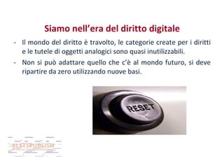 Siamo nell’era del diritto digitale
- Il mondo del diritto è travolto, le categorie create per i diritti
e le tutele di oggetti analogici sono quasi inutilizzabili.
- Non si può adattare quello che c’è al mondo futuro, si deve
ripartire da zero utilizzando nuove basi.

 