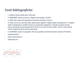 Fonti bibliografiche:
-

-

L. LESSIG, Il futuro delle idee, Feltrinelli
P. MARZANO, Diritto d’autore e Digital Technologies, Giuffrè
U. IZZO, Alle origini del copyright e del diritto d’autore, Carocci
R. CASO, Forme di controllo delle informazioni digitali: il digital rights management" in Digital
rights management: problemi teorici e prospettive applicative: atti del convegno tenuto
presso la Facoltà di giurisprudenza di Trento il 21 ed il 22 marzo 2007, Trento: Università di
Trento. Dipartimento di scienze giuridiche
S. ALIPRANDI, Capire il copyright. Percorso guidato nel diritto d'autore, Edizioni PrimaOra
copyleft-italia.it
punto-informatico.it
wikipedia.com

 