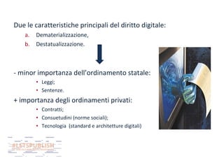 Due le caratteristiche principali del diritto digitale:
a.
b.

Dematerializzazione,
Destatualizzazione.

- minor importanza dell’ordinamento statale:
• Leggi;
• Sentenze.

+ importanza degli ordinamenti privati:
• Contratti;
• Consuetudini (norme sociali);
• Tecnologia (standard e architetture digitali)

 