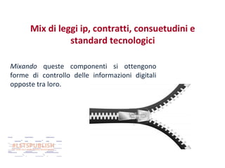 Mix di leggi ip, contratti, consuetudini e
standard tecnologici
Mixando queste componenti si ottengono
forme di controllo delle informazioni digitali
opposte tra loro.

 