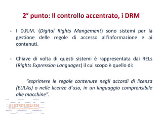 2° punto: Il controllo accentrato, i DRM
- I D.R.M. (Digital Rights Mangement) sono sistemi per la
gestione delle regole di accesso all’informazione e ai
contenuti.
- Chiave di volta di questi sistemi è rappresentata dai RELs
(Rights Expression Languages) il cui scopo è quello di:
“esprimere le regole contenute negli accordi di licenza
(EULAs) o nelle licenze d’uso, in un linguaggio comprensibile
alle macchine”.

 
